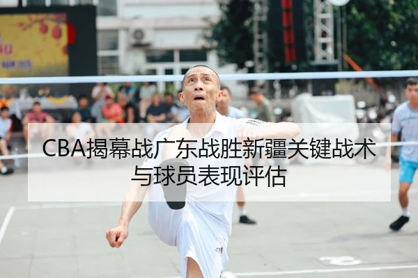 CBA揭幕战广东战胜新疆关键战术与球员表现评估